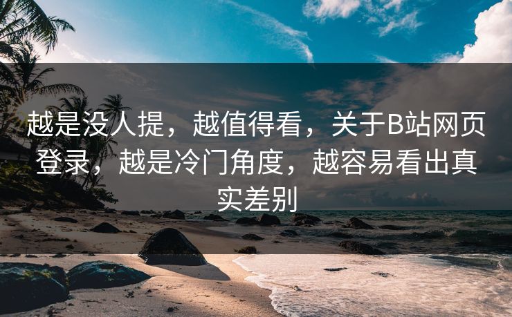 越是没人提，越值得看，关于B站网页登录，越是冷门角度，越容易看出真实差别