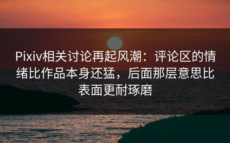 Pixiv相关讨论再起风潮：评论区的情绪比作品本身还猛，后面那层意思比表面更耐琢磨