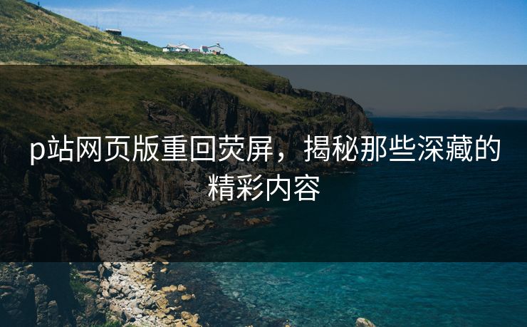 p站网页版重回荧屏，揭秘那些深藏的精彩内容