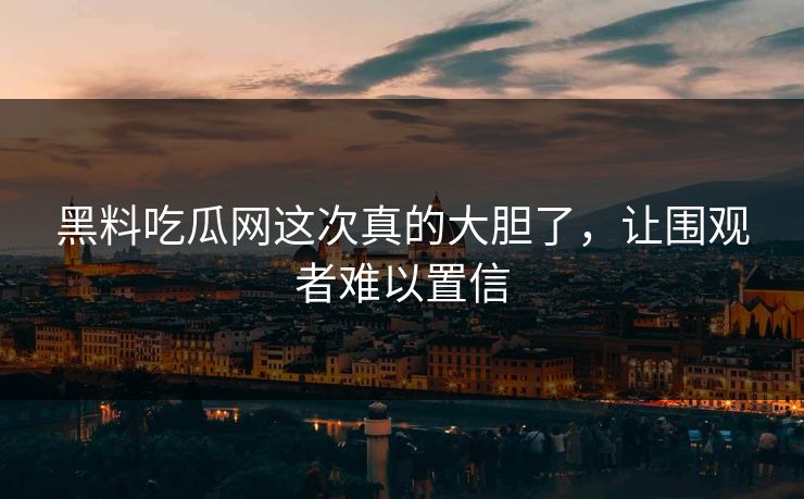 黑料吃瓜网这次真的大胆了，让围观者难以置信
