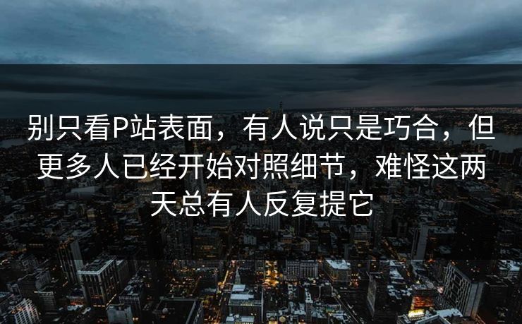 别只看P站表面，有人说只是巧合，但更多人已经开始对照细节，难怪这两天总有人反复提它