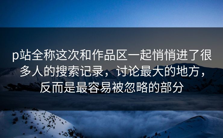 p站全称这次和作品区一起悄悄进了很多人的搜索记录，讨论最大的地方，反而是最容易被忽略的部分