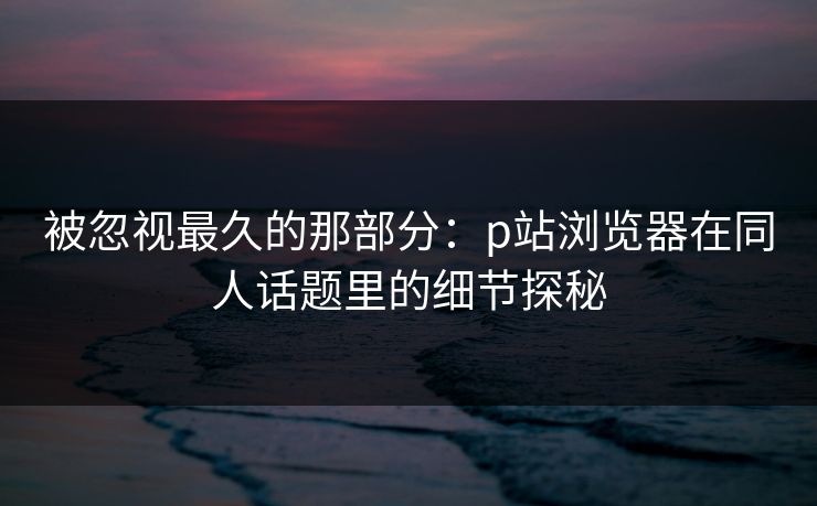 被忽视最久的那部分：p站浏览器在同人话题里的细节探秘