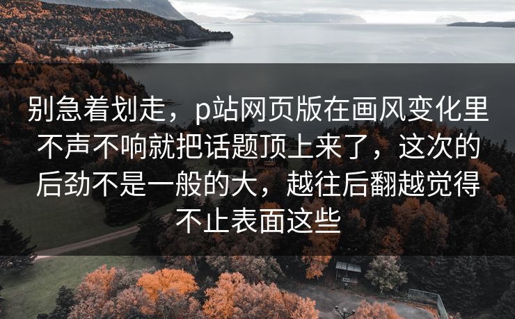 别急着划走，p站网页版在画风变化里不声不响就把话题顶上来了，这次的后劲不是一般的大，越往后翻越觉得不止表面这些