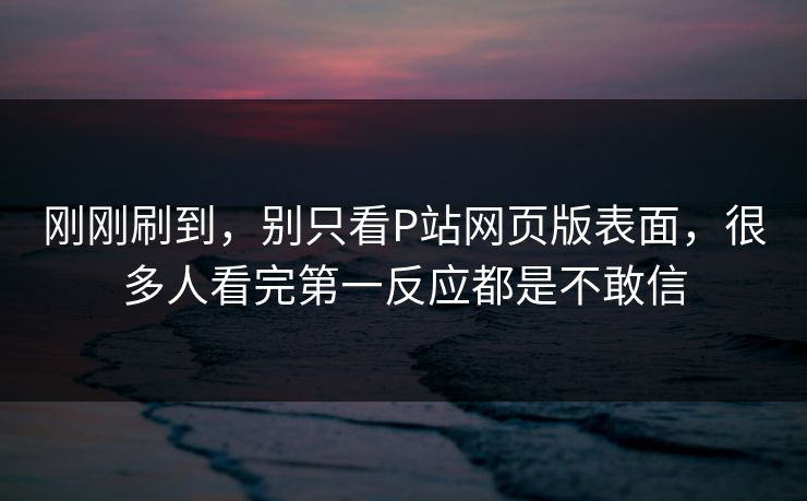 刚刚刷到，别只看P站网页版表面，很多人看完第一反应都是不敢信