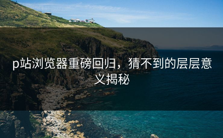 p站浏览器重磅回归，猜不到的层层意义揭秘