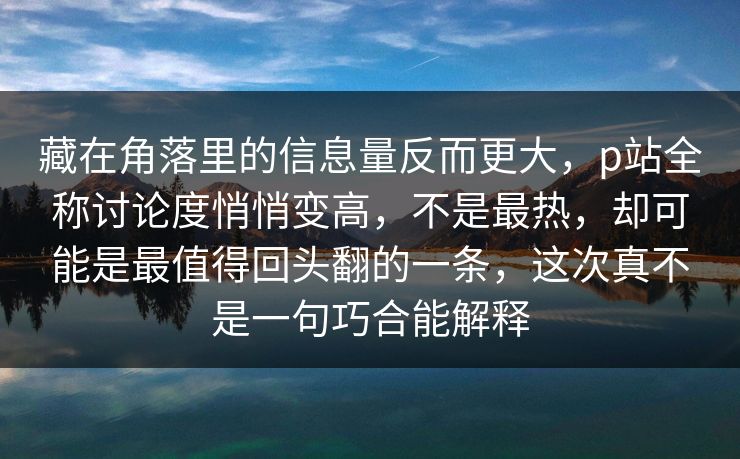 藏在角落里的信息量反而更大，p站全称讨论度悄悄变高，不是最热，却可能是最值得回头翻的一条，这次真不是一句巧合能解释