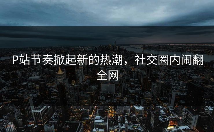 P站节奏掀起新的热潮，社交圈内闹翻全网