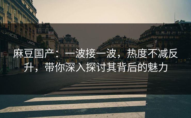 麻豆国产：一波接一波，热度不减反升，带你深入探讨其背后的魅力
