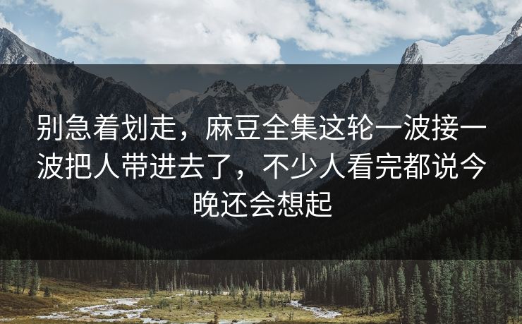 别急着划走，麻豆全集这轮一波接一波把人带进去了，不少人看完都说今晚还会想起