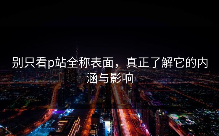 别只看p站全称表面，真正了解它的内涵与影响