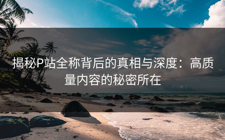 揭秘P站全称背后的真相与深度：高质量内容的秘密所在