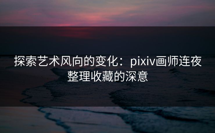 探索艺术风向的变化：pixiv画师连夜整理收藏的深意