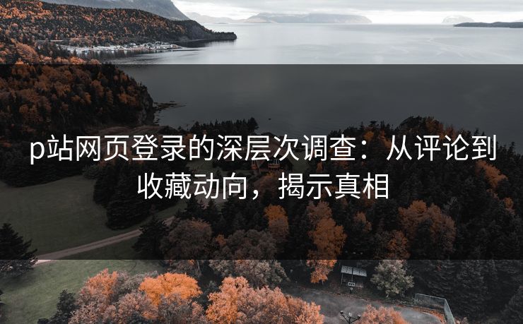 p站网页登录的深层次调查：从评论到收藏动向，揭示真相