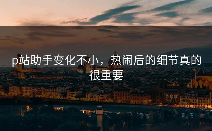 p站助手变化不小，热闹后的细节真的很重要