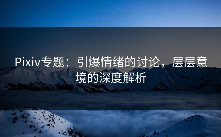 Pixiv专题：引爆情绪的讨论，层层意境的深度解析