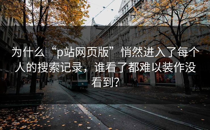 为什么“p站网页版”悄然进入了每个人的搜索记录，谁看了都难以装作没看到？