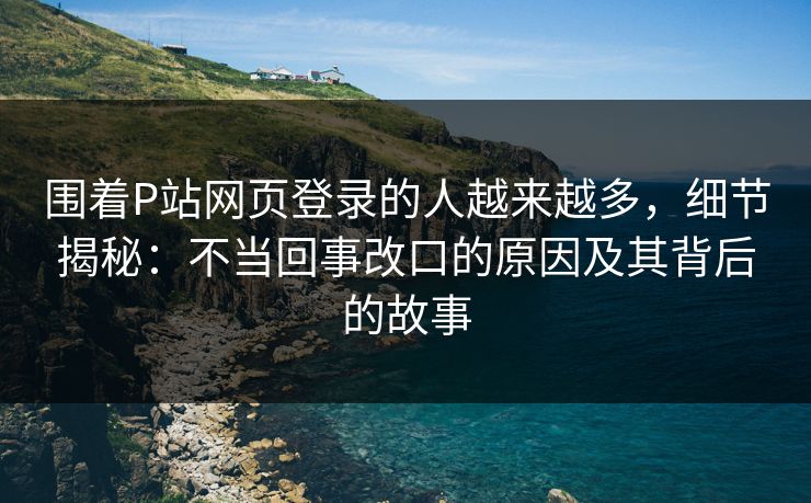 围着P站网页登录的人越来越多，细节揭秘：不当回事改口的原因及其背后的故事