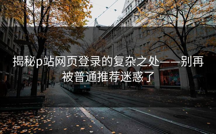 揭秘p站网页登录的复杂之处——别再被普通推荐迷惑了