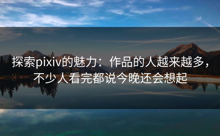 探索pixiv的魅力：作品的人越来越多，不少人看完都说今晚还会想起
