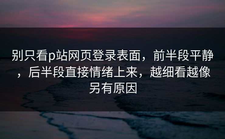 别只看p站网页登录表面，前半段平静，后半段直接情绪上来，越细看越像另有原因