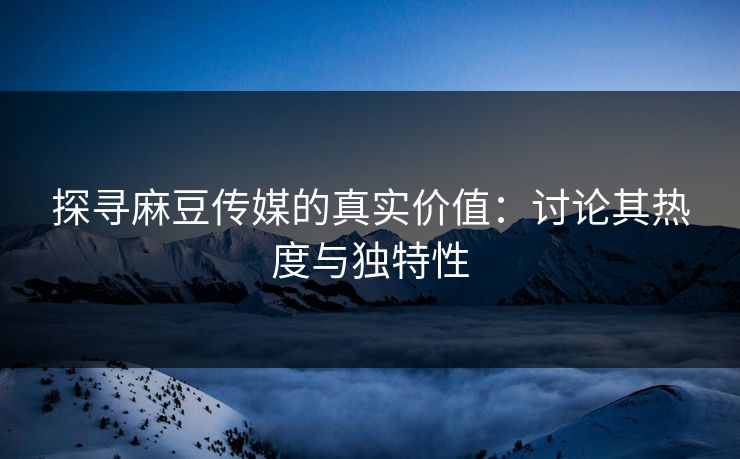 探寻麻豆传媒的真实价值：讨论其热度与独特性