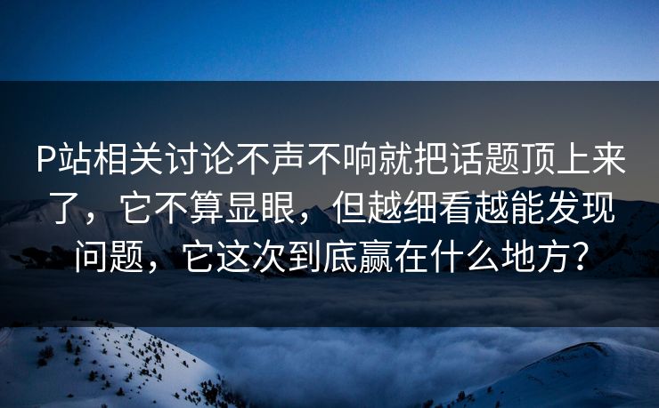 P站相关讨论不声不响就把话题顶上来了，它不算显眼，但越细看越能发现问题，它这次到底赢在什么地方？