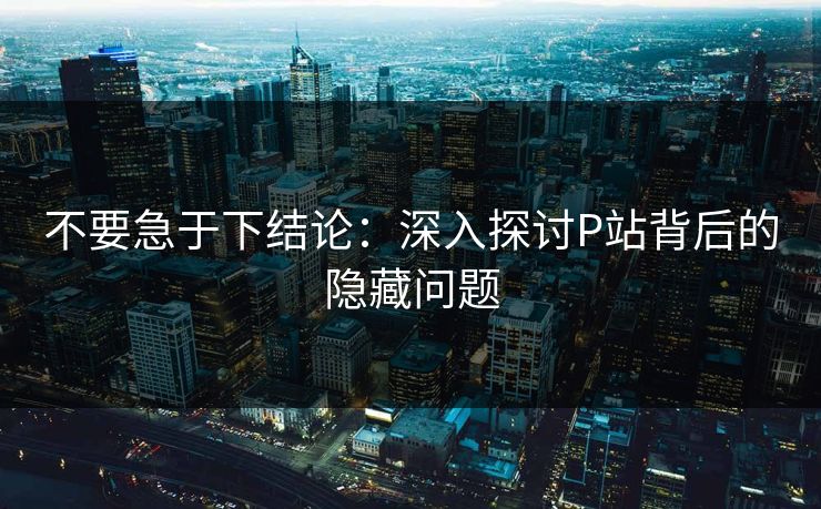 不要急于下结论：深入探讨P站背后的隐藏问题