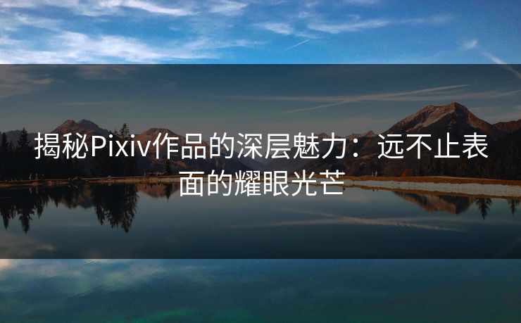 揭秘Pixiv作品的深层魅力：远不止表面的耀眼光芒