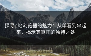 探寻p站浏览器的魅力：从单看到串起来，揭示其真正的独特之处