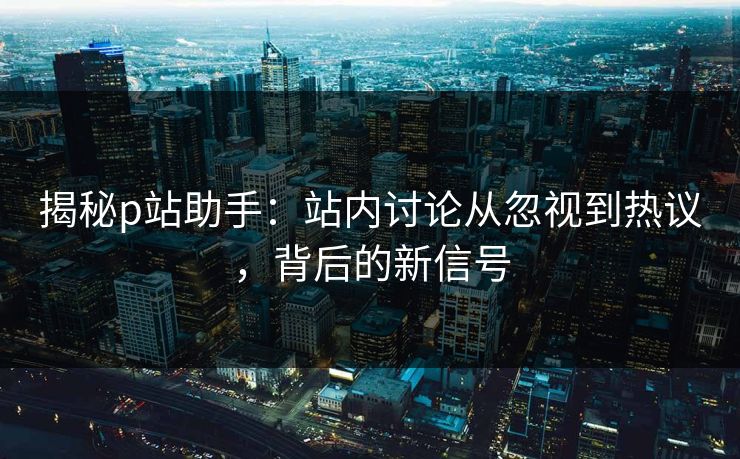 揭秘p站助手:站内讨论从忽视到热议,背后的新信号 揭秘p站助手:站内讨论从忽视到热议,背后的新信号