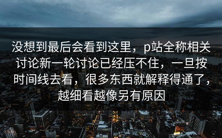 没想到最后会看到这里,p站全称相关讨论新一轮讨论已经压不住,一旦按时间线去看,很多东西就解释得通了,越细看越像另有原因 没想到最后会看到这里,p站全称相关讨论新一轮讨论已经压不住,一旦按时间线去看,很多东西就解释得通了,越细看越像另有原因