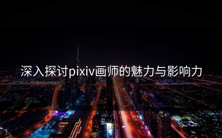深入探讨pixiv画师的魅力与影响力 深入探讨pixiv画师的魅力与影响力