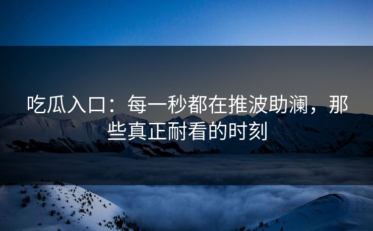 吃瓜入口：每一秒都在推波助澜，那些真正耐看的时刻